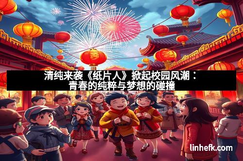 清纯来袭《纸片人》掀起校园风潮：青春的纯粹与梦想的碰撞